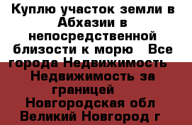 Куплю участок земли в Абхазии в непосредственной близости к морю - Все города Недвижимость » Недвижимость за границей   . Новгородская обл.,Великий Новгород г.